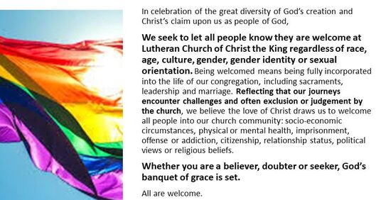 In celebration of the great diversity of God’s creation and Christ’s claim upon us as people of God, we seek to let all people know they are welcome at Lutheran Church of Christ the King no matter race, age, culture, gender, gender identity, or sexual orientation. ​ Being welcomed means being fully incorporated into the life of our congregation, including sacraments, leadership and marriage. Reflecting that our journeys encounter challenges and often exclusion or judgement by the church, we believe that the love of Christ draws us to welcome all people into our church community: socio-economic circumstances, physical or mental health, imprisonment, offense or addiction, citizenship, relationship status, political views or religious beliefs.  Whether you are a believer, doubter, or seeker, God’s banquet of grace is set.  All are welcome.Picture